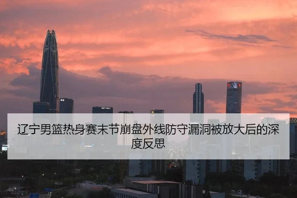 辽宁男篮热身赛末节崩盘外线防守漏洞被放大后的深度反思
